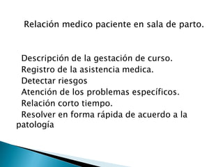 Relación medico paciente en sala de parto.
Descripción de la gestación de curso.
Registro de la asistencia medica.
Detectar riesgos
Atención de los problemas específicos.
Relación corto tiempo.
Resolver en forma rápida de acuerdo a la
patología
 