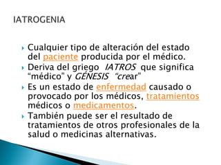  Cualquier tipo de alteración del estado
del paciente producida por el médico.
 Deriva del griego IATROS que significa
“médico” y GÉNESIS “crear”
 Es un estado de enfermedad causado o
provocado por los médicos, tratamientos
médicos o medicamentos.
 También puede ser el resultado de
tratamientos de otros profesionales de la
salud o medicinas alternativas.
 