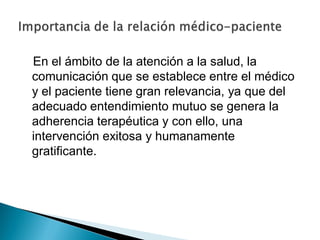 En el ámbito de la atención a la salud, la
comunicación que se establece entre el médico
y el paciente tiene gran relevancia, ya que del
adecuado entendimiento mutuo se genera la
adherencia terapéutica y con ello, una
intervención exitosa y humanamente
gratificante.
 