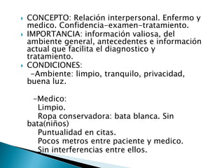  CONCEPTO: Relación interpersonal. Enfermo y
medico. Confidencia-examen-tratamiento.
 IMPORTANCIA: información valiosa, del
ambiente general, antecedentes e información
actual que facilita el diagnostico y
tratamiento.
 CONDICIONES:
-Ambiente: limpio, tranquilo, privacidad,
buena luz.
-Medico:
Limpio.
Ropa conservadora: bata blanca. Sin
bata(niños)
Puntualidad en citas.
Pocos metros entre paciente y medico.
Sin interferencias entre ellos.
 