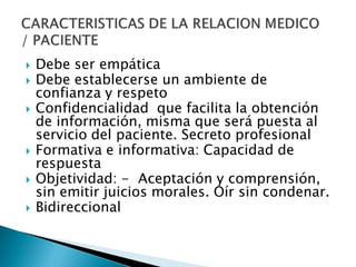  Debe ser empática
 Debe establecerse un ambiente de
confianza y respeto
 Confidencialidad que facilita la obtención
de información, misma que será puesta al
servicio del paciente. Secreto profesional
 Formativa e informativa: Capacidad de
respuesta
 Objetividad: - Aceptación y comprensión,
sin emitir juicios morales. Oír sin condenar.
 Bidireccional
 