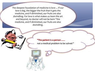 The deepest foundation of medicine is love ... If our
  love is big, the bigger the fruit that it gets the
  medicine, and if diminished, our fruits are also
 dwindling. For love is what makes us learn the art
   and beyond, no doctor will not be born "the
  medicine, and if diminished, our fruits are also
                      dwindling.




                         "The patient is a person ......
                         not a medical problem to be solved "
 