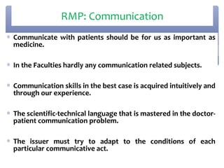 RMP: Communication
∗ Communicate with patients should be for us as important as
  medicine.

∗ In the Faculties hardly any communication related subjects.

∗ Communication skills in the best case is acquired intuitively and
  through our experience.

∗ The scientific-technical language that is mastered in the doctor-
  patient communication problem.

∗ The issuer must try to adapt to the conditions of each
  particular communicative act.
 