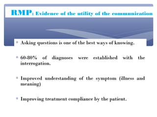 RMP: Evidence of the utility of the communication


 ∗ Asking questions is one of the best ways of knowing.

 ∗ 60-80% of diagnoses were established with the
   interrogation.

 ∗ Improved understanding of the symptom (illness and
   meaning)

 ∗ Improving treatment compliance by the patient.
 