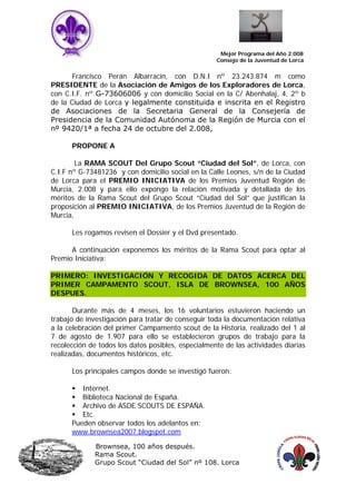 Mejor Programa del Año 2.008
                                                    Consejo de la Juventud de Lorca


       Francisco Perán Albarracín, con D.N.I nº 23.243.874 m como
PRESIDENTE de la Asociación de Amigos de los Exploradores de Lorca,
con C.I.F. nº G-73606006 y con domicilio Social en la C/ Abenhalaj, 4, 2º b
de la Ciudad de Lorca y legalmente constituida e inscrita en el Registro
de Asociaciones de la Secretaria General de la Consejería de
Presidencia de la Comunidad Autónoma de la Región de Murcia con el
nº 9420/1ª a fecha 24 de octubre del 2.008,

      PROPONE A

        La RAMA SCOUT Del Grupo Scout “Ciudad del Sol”, de Lorca, con
C.I.F nº G-73481236 y con domicilio social en la Calle Leones, s/n de la Ciudad
de Lorca para el PREMIO INICIATIVA de los Premios Juventud Región de
Murcia, 2.008 y para ello expongo la relación motivada y detallada de los
méritos de la Rama Scout del Grupo Scout “Ciudad del Sol” que justifican la
proposición al PREMIO INICIATIVA, de los Premios Juventud de la Región de
Murcia,

      Les rogamos revisen el Dossier y el Dvd presentado.

      A continuación exponemos los méritos de la Rama Scout para optar al
Premio Iniciativa:

PRIMERO: INVESTIGACIÓN Y RECOGIDA DE DATOS ACERCA DEL
PRIMER CAMPAMENTO SCOUT, ISLA DE BROWNSEA, 100 AÑOS
DESPUES.

       Durante más de 4 meses, los 16 voluntarios estuvieron haciendo un
trabajo de investigación para tratar de conseguir toda la documentación relativa
a la celebración del primer Campamento scout de la Historia, realizado del 1 al
7 de agosto de 1.907 para ello se establecieron grupos de trabajo para la
recolección de todos los datos posibles, especialmente de las actividades diarias
realizadas, documentos históricos, etc.

      Los principales campos donde se investigó fueron:

         Internet.
         Biblioteca Nacional de España.
         Archivo de ASDE SCOUTS DE ESPAÑA.
         Etc.
      Pueden observar todos los adelantos en:
      www.brownsea2007.blogspot.com

              Brownsea, 100 años después.
              Rama Scout.
              Grupo Scout “Ciudad del Sol” nº 108. Lorca
 