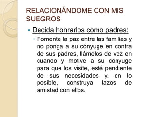 RELACIONÁNDOME CON MIS SUEGROSDecida honrarlos como padres:Fomente la paz entre las familias y no ponga a su cónyuge en contra de sus padres, llámelos de vez en cuando y motive a su cónyuge para que los visite, esté pendiente de sus necesidades y, en lo posible, construya lazos de amistad con ellos. 