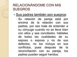 RELACIONÁNDOME CON MIS SUEGROSSus padres también son suegros:No delegue a sus padres responsabilidades que deben asumir usted o su cónyuge porque les dará derecho a opinar y exigir. 