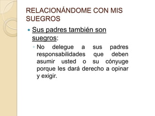RELACIONÁNDOME CON MIS SUEGROSRelación con ambas familias:Una pareja debe fijar los límites y hacer acuerdos en la forma en que van a relacionarse con los padres de ambos. En lo posible esta relación debe ser equitativa en cuanto al dinero, el tiempo que se les dedica o los regalos. 