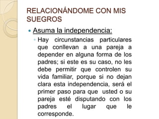 RELACIONÁNDOME CON MIS SUEGROSAsuma la independencia:Hay circunstancias particulares que conllevan a una pareja a depender en alguna forma de los padres; si este es su caso, no les debe permitir que controlen su vida familiar, porque si no dejan clara esta independencia, será el primer paso para que  usted o su pareja esté disputando con los padres el lugar que le corresponde.