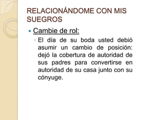 RELACIONÁNDOME CON MIS SUEGROSCambie de rol:El día de su boda usted debió asumir un cambio de posición: dejó la cobertura de autoridad de sus padres para convertirse en autoridad de su casa junto con su cónyuge.  