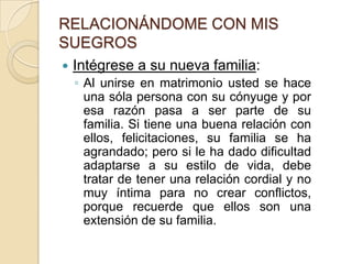 RELACIONÁNDOME CON MIS SUEGROSIntégrese a su nueva familia:Al unirse en matrimonio usted se hace una sóla persona con su cónyuge y por esa razón pasa a ser parte de su familia. Si tiene una buena relación con ellos, felicitaciones, su familia se ha agrandado; pero si le ha dado dificultad adaptarse a su estilo de vida, debe tratar de tener una relación cordial y no muy íntima para no crear conflictos, porque recuerde que ellos son una extensión de su familia.