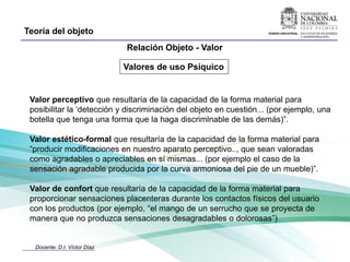 Teoría del objeto
                              Relación Objeto - Valor

                              Valores de uso Psíquico


 Valor perceptivo que resultaría de la capacidad de la forma material para
 posibilitar la ‘detección y discriminación del objeto en cuestión... (por ejemplo, una
 botella que tenga una forma que la haga discrimlnable de las demás)”.

 Valor estético-formal que resultaría de la capacidad de la forma material para
 “producir modificaciones en nuestro aparato perceptivo.., que sean valoradas
 como agradables o apreciables en sí mismas... (por ejemplo el caso de la
 sensación agradable producida por la curva armoniosa del pie de un mueble)”.

 Valor de confort que resultaría de la capacidad de la forma material para
 proporcionar sensaciones placenteras durante los contactos físicos del usuario
 con los productos (por ejemplo, “el mango de un serrucho que se proyecta de
 manera que no produzca sensaciones desagradables o dolorosas”)


  Docente: D.I. Víctor Díaz
 
