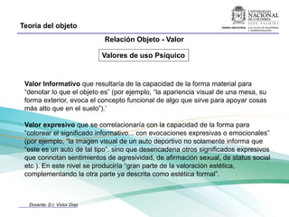 Teoría del objeto
                              Relación Objeto - Valor

                              Valores de uso Psíquico


 Valor Informativo que resultaría de la capacidad de la forma material para
 “denotar lo que el objeto es” (por ejemplo, “la apariencia visual de una mesa, su
 forma exterior, evoca el concepto funcional de algo que sirve para apoyar cosas
 más alto que en el suelo”).’

 Valor expresivo que se correlacionaría con la capacidad de la forma para
 “colorear el significado informativo... con evocaciones expresivas o emocionales”
 (por ejemplo, “la imagen visual de un auto deportivo no solamente informa que
 “este es un auto de tal tipo”. sino que desencadena otros significados expresivos
 que connotan sentimientos de agresividad, de afirmación sexual, de status social
 etc ). En este nivel se produciría “gran parte de la valoración estética,
 complementando la otra parte ya descrita como estética formal”.



  Docente: D.I. Víctor Díaz
 