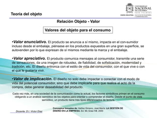 Teoría del objeto
                                     Relación Objeto - Valor

                              Valores del objeto para el consumo

•Valor enunciativo. El producto se anuncia a sí mismo, impacta en el con-sumidor
incluso desde el embalaje, piénsese en los productos expuestos en una gran superficie, se
autovenden por lo que expresan de sí mismos mediante la marca y el embalaje.

•Valor apreciativo. El producto comunica mensajes al consumidor, transmite una serie
de sensaciones, da una imagen de robustez, de fiabilidad, de sofisticación, modernidad y
tradición, etc. El diseño entronca con el estilo de vida del consumidor, con el que vive o con
el que le gustaría vivir.

•Valor de implicación. El diseño no solo debe impactar o conectar con el modo de
vida del potencial consumidor, sino que debe implicarle para que realice el acto de la
compra, debe generar deseabilidad del producto.
Cada vez más, en una sociedad de la comunicación como la actual, los factores simbólicos priman en el consumo
 obligando a un análisis semiótico de los objetos para orientar o comprender el diseño. Desde el punto de vista
                         semiótico, un producto tiene tres tipos diferenciados de lectura.


                                  Conceptos tomados de: Ibáñez Gimeno, José María. LA GESTIÓN DE
  Docente: D.I. Víctor Díaz       DISEÑO EN LA EMPRESA. Ed. Mc Graw Hill. 2000
 