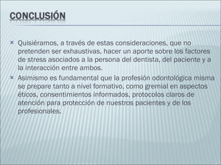Quisiéramos, a través de estas consideraciones, que no  pretenden ser exhaustivas, hacer un aporte sobre los factores de stress asociados a la persona del dentista, del paciente y a la interacción entre ambos. Asimismo es fundamental que la profesión odontológica misma se prepare tanto a nivel formativo, como gremial en aspectos éticos, consentimientos informados, protocolos claros de atención para protección de nuestros pacientes y de los profesionales. 