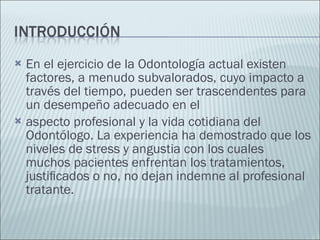 En el ejercicio de la Odontología actual existen factores, a menudo subvalorados, cuyo impacto a través del tiempo, pueden ser trascendentes para un desempeño adecuado en el aspecto profesional y la vida cotidiana del Odontólogo. La experiencia ha demostrado que los niveles de stress y angustia con los cuales muchos pacientes enfrentan los tratamientos, justiﬁcados o no, no dejan indemne al profesional tratante. 