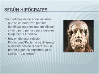 “ la medicina es de aquellas artes que se caracterizan por ser benéﬁcas para los que de ella se sirven, pero penosa para quienes la ejercen. El médico Hoy en día esta relación Profesional/Paciente es diferente a los tiempos de Hipócrates. En primer lugar los pacientes ya no son tan “pacientes” 