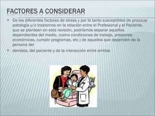 De los diferentes factores de stress y por lo tanto susceptibles de provocar patología y/o trastornos en la relación entre el Profesional y el Paciente, que se plantean en esta revisión, podríamos separar aquellos dependientes del medio, (como condiciones de trabajo, presiones económicas, cumplir programas, etc.) de aquellos que dependen de la persona del dentista, del paciente y de la interacción entre ambos 