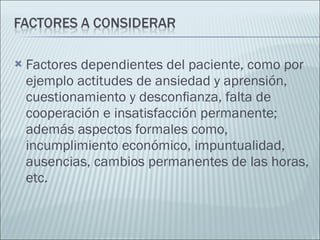 Factores dependientes del paciente, como por ejemplo actitudes de ansiedad y aprensión, cuestionamiento y desconﬁanza, falta de cooperación e insatisfacción permanente; además aspectos formales como, incumplimiento económico, impuntualidad, ausencias, cambios permanentes de las horas, etc. 