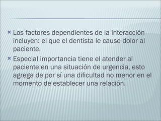Los factores dependientes de la interacción incluyen: el que el dentista le cause dolor al paciente. Especial importancia tiene el atender al paciente en una situación de urgencia, esto agrega de por sí una diﬁcultad no menor en el momento de establecer una relación. 