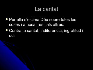 La caritatLa caritat
 Per ella s’estima Déu sobre totes lesPer ella s’estima Déu sobre totes les
coses i a nosaltres i als altres.coses i a nosaltres i als altres.
 Contra la caritat: indiferència, ingratitud iContra la caritat: indiferència, ingratitud i
odiodi
 