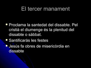 El tercer manamentEl tercer manament
 Proclama la santedat del dissabte. PelProclama la santedat del dissabte. Pel
cristià el diumenge és la plenitud delcristià el diumenge és la plenitud del
dissabte o sàbbat.dissabte o sàbbat.
 Santificaràs les festesSantificaràs les festes
 Jesús fa obres de misericòrdia enJesús fa obres de misericòrdia en
dissabtedissabte
 