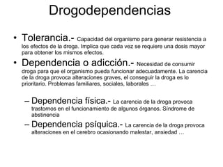 Tolerancia.-  Capacidad del organismo para generar resistencia a los efectos de la droga. Implica que cada vez se requiere una dosis mayor para obtener los mismos efectos. Dependencia o adicción.-  Necesidad de consumir droga para que el organismo pueda funcionar adecuadamente. La carencia de la droga provoca alteraciones graves, el conseguir la droga es lo prioritario. Problemas familiares, sociales, laborales … Dependencia física.-  La carencia de la droga provoca trastornos en el funcionamiento de algunos órganos. Síndrome de abstinencia Dependencia psíquica.-  La carencia de la droga provoca alteraciones en el cerebro ocasionando malestar, ansiedad … Drogodependencias 