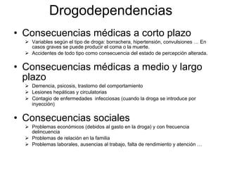 Consecuencias médicas a corto plazo Variables según el tipo de droga: borrachera, hipertensión, convulsiones … En casos graves se puede producir el coma o la muerte. Accidentes de todo tipo como consecuencia del estado de percepción alterada. Consecuencias médicas a medio y largo plazo Demencia, psicosis, trastorno del comportamiento Lesiones hepáticas y circulatorias Contagio de enfermedades  infecciosas (cuando la droga se introduce por inyección) Consecuencias sociales Problemas económicos (debidos al gasto en la droga) y con frecuencia delincuencia Problemas de relación en la familia  Problemas laborales, ausencias al trabajo, falta de rendimiento y atención … Drogodependencias 