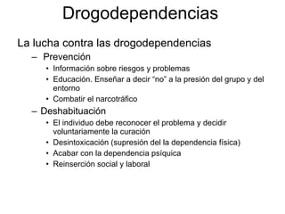 La lucha contra las drogodependencias Prevención Información sobre riesgos y problemas Educación. Enseñar a decir “no” a la presión del grupo y del entorno Combatir el narcotráfico Deshabituación El individuo debe reconocer el problema y decidir voluntariamente la curación Desintoxicación (supresión del la dependencia física) Acabar con la dependencia psíquica Reinserción social y laboral Drogodependencias 