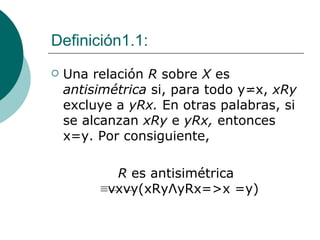 Definición1.1: Una relación  R  sobre  X  es  antisimétrica  si, para todo y = x,  xRy  excluye a  yRx.  En otras palabras, si se alcanzan  xRy  e  yRx,  entonces x=y. Por consiguiente, R  es antisimétrica  ≡vxvy(xRy Λ yRx=>x =y)  