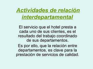 Actividades de relación
 interdepartamental
  El servicio que el hotel presta a
  cada uno de sus clientes, es el
 resultado del trabajo coordinado
      de sus departamentos.
 Es por ello, que la relación entre
 departamentos, es clave para la
prestación de servicios de calidad.
 
