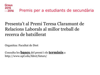 Premis per a estudiants de secundària
Presenta’t al Premi Teresa Claramunt de
Relacions Laborals al millor treball de
recerca de batxillerat
Organitza: Facultat de Dret
Consulta les bases del premi i els terminis a
http://www.upf.edu/fdret/futurs/
 