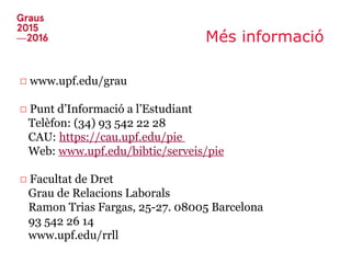 Més informació
□ www.upf.edu/grau
□ Punt d’Informació a l’Estudiant
Telèfon: (34) 93 542 22 28
CAU: https://cau.upf.edu/pie
Web: www.upf.edu/bibtic/serveis/pie
□ Facultat de Dret
Grau de Relacions Laborals
Ramon Trias Fargas, 25-27. 08005 Barcelona
93 542 26 14
www.upf.edu/rrll
 