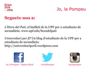Jo, la Pompeu
Segueix-nos a:
L’Hora del Pati, el butlletí de la UPF per a estudiants de
secundària: www.upf.edu/horadelpati
Universitari per fi! Un blog d’estudiants de la UPF per a
estudiants de secundària:
http://universitariperfi.wordpress.com
Jo, la Pompeu – Pàgina oficial @jolapompeu@JolaPompeu
 