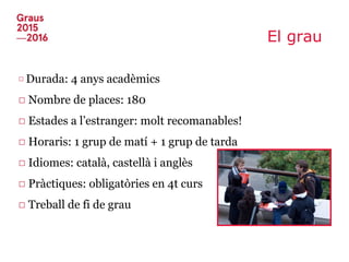 El grau
□ Durada: 4 anys acadèmics
□ Nombre de places: 180
□ Estades a l’estranger: molt recomanables!
□ Horaris: 1 grup de matí + 1 grup de tarda
□ Idiomes: català, castellà i anglès
□ Pràctiques: obligatòries en 4t curs
□ Treball de fi de grau
 
