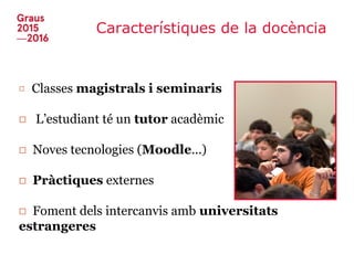 Característiques de la docència
□ Classes magistrals i seminaris
□ L’estudiant té un tutor acadèmic
□ Noves tecnologies (Moodle...)
□ Pràctiques externes
□ Foment dels intercanvis amb universitats
estrangeres
 