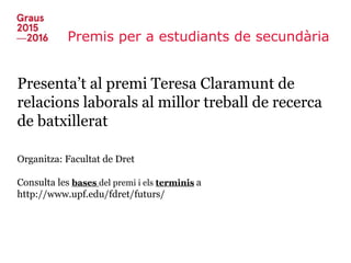 Premis per a estudiants de secundària
Presenta’t al premi Teresa Claramunt de
relacions laborals al millor treball de recerca
de batxillerat
Organitza: Facultat de Dret
Consulta les bases del premi i els terminis a
http://www.upf.edu/fdret/futurs/
 