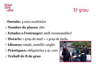 El grau
□ Durada: 4 anys acadèmics
□ Nombre de places: 180
□ Estades a l’estranger: molt recomanables!
□ Horaris: 1 grup de matí + 1 grup de tarda
□ Idiomes: català, castellà i anglès
□ Pràctiques: obligatòries a 4t. curs
□ Treball de fi de grau
 