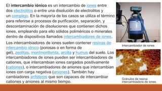 Intercambiador de iones
Gránulos de resina
intercambiadora de iones.
El intercambio iónico es un intercambio de iones entre
dos electrolitos o entre una disolución de electrolitos y
un complejo. En la mayoría de los casos se utiliza el término
para referirse a procesos de purificación, separación, y
descontaminación de disoluciones que contienen dichos
iones, empleando para ello sólidos poliméricos o minerales
dentro de dispositivos llamados intercambiadores de iones.
Los intercambiadores de iones suelen contener resinas de
intercambio iónico (porosas o en forma de
gel), zeolitas, montmorillonita, arcilla y humus del suelo. Los
intercambiadores de iones pueden ser intercambiadores de
cationes, que intercambian iones cargados positivamente
(cationes), o intercambiadores de aniones que intercambian
iones con carga negativa (aniones). También hay
cambiadores anfóteros que son capaces de intercambiar
cationes y aniones al mismo tiempo.
 