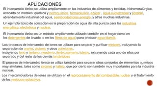 El intercambio iónico se utiliza ampliamente en las industrias de alimentos y bebidas, hidrometalúrgica,
acabado de metales, química y petroquímica, farmacéutica, azúcar , agua subterránea y potable,
ablandamiento industrial del agua, semiconductores,energía, y otras muchas industrias.
Un ejemplo típico de aplicación es la preparación de agua de alta pureza para las industrias
energética, electrónica y nuclear.
El intercambio iónico es un método ampliamente utilizado también en el hogar como en
los detergentes de lavado, o en los filtros de agua) para producir agua blanda.
Los procesos de intercambio de iones se utilizan para separar y purificar metales, incluyendo la
separación de uranio, plutonio y otros actínidoss,
incluyendo torio y lantano, neodimio, iterbio,samario, lutecio, extrayendo cada uno de ellos por
separado y del resto de los demás lantánidoss
El proceso de intercambio iónico se utiliza también para separar otros conjuntos de elementos químicos
muy similares, tales como circonio y hafnio, que por cierto son también muy importantes para la industria
nuclear.
Los intercambiadores de iones se utilizan en el reprocesamiento del combustible nuclear y el tratamiento
de los residuos radiactivos.
APLICACIONES
 