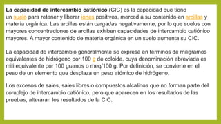 La capacidad de intercambio catiónico (CIC) es la capacidad que tiene
un suelo para retener y liberar iones positivos, merced a su contenido en arcillas y
materia orgánica. Las arcillas están cargadas negativamente, por lo que suelos con
mayores concentraciones de arcillas exhiben capacidades de intercambio catiónico
mayores. A mayor contenido de materia orgánica en un suelo aumenta su CIC.
La capacidad de intercambio generalmente se expresa en términos de miligramos
equivalentes de hidrógeno por 100 g de coloide, cuya denominación abreviada es
mili equivalente por 100 gramos o meq/100 g. Por definición, se convierte en el
peso de un elemento que desplaza un peso atómico de hidrógeno.
Los excesos de sales, sales libres o compuestos alcalinos que no forman parte del
complejo de intercambio catiónico, pero que aparecen en los resultados de las
pruebas, alteraran los resultados de la CIC.
 