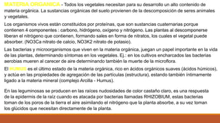 MATERIA ORGANICA - Todos los vegetales necesitan para su desarrollo un alto contenido de
materia orgánica. La sustancias orgánicas del suelo provienen de la descomposición de seres animales
y vegetales.
Los organismos vivos están constituidos por proteínas, que son sustancias cuaternarias porque
contienen 4 componentes : carbono, hidrógeno, oxígeno y nitrógeno. Las plantas al descomponerse
liberan el nitrógeno que contienen, formando sales en forma de nitratos, los cuales el vegetal puede
absorber. (NO3Ca nitrato de calcio, NO3K2 nitrato de potasio).
Las bacterias y microorganismos que viven en la materia orgánica, juegan un papel importante en la vida
de las plantas, determinando síntomas en los vegetales. Ej.: en los cultivos encharcados las bacterias
aerobias mueren al carecer de aire determinando también la muerte de la microflora.
El HUMUS es el último estado de la materia orgánica, rico en ácidos orgánicos suaves (ácidos húmicos),
y actúa en las propiedades de agregación de las partículas (estructura), estando también íntimamente
ligado a la materia mineral (complejo Arcilla - Humus).
En las leguminosas se producen en las raíces nudosidades de color castaño claro, es una respuesta
de la epidermis de la raíz cuando es atacada por bacterias llamadas RHIZOBIUM, estas bacterias
toman de los poros de la tierra el aire asimilando el nitrógeno que la planta absorbe, a su vez toman
los glúcidos que necesitan directamente de la planta.
 
