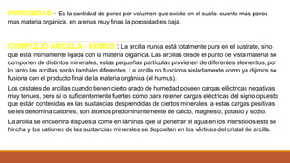 POROSIDAD - Es la cantidad de poros por volumen que existe en el suelo, cuanto más poros
más materia orgánica, en arenas muy finas la porosidad es baja.
COMPLEJO ARCILLA - HUMUS : La arcilla nunca está totalmente pura en el sustrato, sino
que está íntimamente ligada con la materia orgánica. Las arcillas desde el punto de vista material se
componen de distintos minerales, estas pequeñas partículas provienen de diferentes elementos, por
lo tanto las arcillas serán también diferentes. La arcilla no funciona aisladamente como ya dijimos se
fusiona con el producto final de la materia orgánica (el humus).
Los cristales de arcillas cuando tienen cierto grado de humedad poseen cargas eléctricas negativas
muy tenues, pero si lo suficientemente fuertes como para retener cargas eléctricas del signo opuesto
que están contenidas en las sustancias desprendidas de ciertos minerales, a estas cargas positivas
se les denomina cationes, son átomos predominantemente de calcio, magnesio, potasio y sodio.
La arcilla se encuentra dispuesta como en láminas que al penetrar el agua en los intersticios esta se
hincha y los cationes de las sustancias minerales se depositan en los vértices del cristal de arcilla.
 
