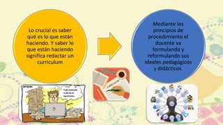 Lo crucial es saber
qué es lo que están
haciendo. Y saber lo
que están haciendo
significa redactar un
curriculum
Mediante los
principios de
procedimiento el
docente va
formulando y
reformulando sus
ideales pedagógicos
y didácticos.
 