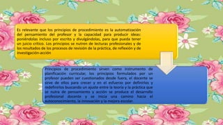 Es relevante que los principios de procedimiento es la automatización
del pensamiento del profesor y la capacidad para producir ideas:
poniéndolas incluso por escrito y divulgándolas, para que pueda tener
un juicio crítico. Los principios se nutren de lecturas profesionales y de
los resultados de los procesos de revisión de la práctica, de reflexión y de
investigación-acción
Principios de procedimiento sirven como instrumento de
planificación curricular, los principios formulados por un
profesor pueden ser cuestionados desde fuera, el docente se
sirve de ellos para crecer y en el esfuerzo por definirlos y
redefinirlos buscando un ajuste entre la teoría y la práctica que
se nutra de pensamiento y acción se produce el desarrollo
profesional docente y se inicia una camino hacia el
autoconocimiento, la innovación y la mejora escolar.
 