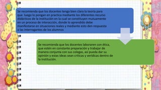Se recomienda que los docentes tenga bien clara la teoría para
que luego lo pongan en practica mediante los diferentes recurso
didácticos de la institución en la cual se constituyen mutuamente
en un proceso de interacción, donde lo aprendido debe
manifestarse en situaciones reales y mediante esto den respuesta
a las interrogantes de los alumnos
Se recomienda que los docentes laboraren con ética,
que estén en constante preparación y trabajar de
manera conjunta con sus colegas, así pueda dar su
opinión y estas ideas sean criticas y verídicas dentro de
la institución.
 