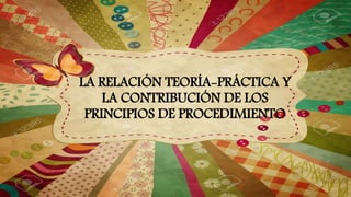 LA RELACIÓN TEORÍA-PRÁCTICA Y
LA CONTRIBUCIÓN DE LOS
PRINCIPIOS DE PROCEDIMIENTO
 