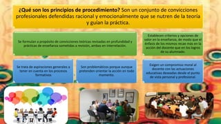 ¿Qué son los principios de procedimiento? Son un conjunto de convicciones
profesionales defendidas racional y emocionalmente que se nutren de la teoría
y guían la práctica.
Se formulan a propósito de convicciones teóricas revisadas en profundidad y
prácticas de enseñanza sometidas a revisión, ambas en interrelación.
Se trata de aspiraciones generales a
tener en cuenta en los procesos
formativos
Son problemáticos porque aunque
pretenden orientar la acción en todo
momento.
Establecen criterios y opciones de
valor en la enseñanza, de modo que el
énfasis de los mismos recae más en la
acción del docente que en los logros
de su alumnado.
Exigen un compromiso moral al
docente con las actuaciones
educativas deseadas desde el punto
de vista personal y profesional.
 