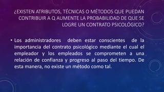 ¿EXISTEN ATRIBUTOS, TÉCNICAS O MÉTODOS QUE PUEDAN
CONTRIBUIR A Q AUMENTE LA PROBABILIDAD DE QUE SE
LOGRE UN CONTRATO PSICOLÓGICO?
• Los administradores deben estar conscientes de la
importancia del contrato psicológico mediante el cual el
empleador y los empleados se comprometen a una
relación de confianza y progreso al paso del tiempo. De
esta manera, no existe un método como tal.
 