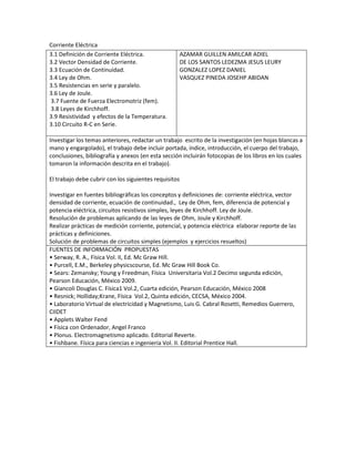 Corriente Eléctrica
3.1 Definición de Corriente Eléctrica.
3.2 Vector Densidad de Corriente.
3.3 Ecuación de Continuidad.
3.4 Ley de Ohm.
3.5 Resistencias en serie y paralelo.
3.6 Ley de Joule.
3.7 Fuente de Fuerza Electromotriz (fem).
3.8 Leyes de Kirchhoff.
3.9 Resistividad y efectos de la Temperatura.
3.10 Circuito R-C en Serie.
AZAMAR GUILLEN AMILCAR ADIEL
DE LOS SANTOS LEDEZMA JESUS LEURY
GONZALEZ LOPEZ DANIEL
VASQUEZ PINEDA JOSEHP ABIDAN
Investigar los temas anteriores, redactar un trabajo escrito de la investigación (en hojas blancas a
mano y engargolado), el trabajo debe incluir portada, índice, introducción, el cuerpo del trabajo,
conclusiones, bibliografía y anexos (en esta sección incluirán fotocopias de los libros en los cuales
tomaron la información descrita en el trabajo).
El trabajo debe cubrir con los siguientes requisitos
Investigar en fuentes bibliográficas los conceptos y definiciones de: corriente eléctrica, vector
densidad de corriente, ecuación de continuidad., Ley de Ohm, fem, diferencia de potencial y
potencia eléctrica, circuitos resistivos simples, leyes de Kirchhoff. Ley de Joule.
Resolución de problemas aplicando de las leyes de Ohm, Joule y Kirchhoff.
Realizar prácticas de medición corriente, potencial, y potencia eléctrica elaborar reporte de las
prácticas y definiciones.
Solución de problemas de circuitos simples (ejemplos y ejercicios resueltos)
FUENTES DE INFORMACIÓN PROPUESTAS
• Serway, R. A., Física Vol. II, Ed. Mc Graw Hill.
• Purcell, E.M., Berkeley physicscourse, Ed. Mc Graw Hill Book Co.
• Sears: Zemansky; Young y Freedman, Física Universitaria Vol.2 Decimo segunda edición,
Pearson Educación, México 2009.
• Giancoli Douglas C. Física1 Vol.2, Cuarta edición, Pearson Educación, México 2008
• Resnick; Holliday;Krane, Física Vol.2, Quinta edición, CECSA, México 2004.
• Laboratorio Virtual de electricidad y Magnetismo, Luis G. Cabral Rosetti, Remedios Guerrero,
CIIDET
• Applets Walter Fend
• Física con Ordenador, Angel Franco
• Plonus. Electromagnetismo aplicado. Editorial Reverte.
• Fishbane. Física para ciencias e ingeniería Vol. II. Editorial Prentice Hall.
 